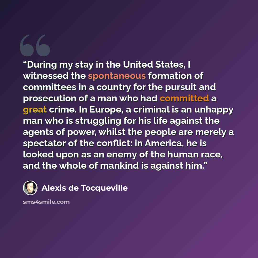 “During my stay in the United States, I witnessed the spontaneous formation of committees in a country for the pursuit and prosecution of a man who had committed a great crime. In Europe, a criminal is an unhappy man who is struggling for his life against the agents of power, whilst the people are…” quote by Alexis de Tocqueville