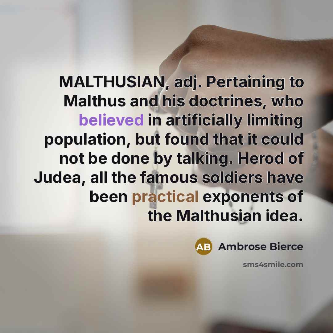 “MALTHUSIAN, adj. Pertaining to Malthus and his doctrines, who believed in artificially limiting population, but found that it could not be done by talking. Herod of Judea, all the famous soldiers have been practical exponents of the Malthusian idea.” quote by Ambrose Bierce
