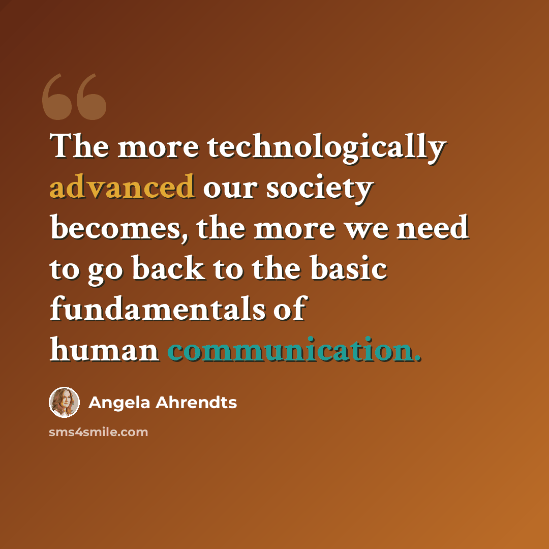 “The more technologically advanced our society becomes, the more we need to go back to the basic fundamentals of human communication.” quote by Angela Ahrendts