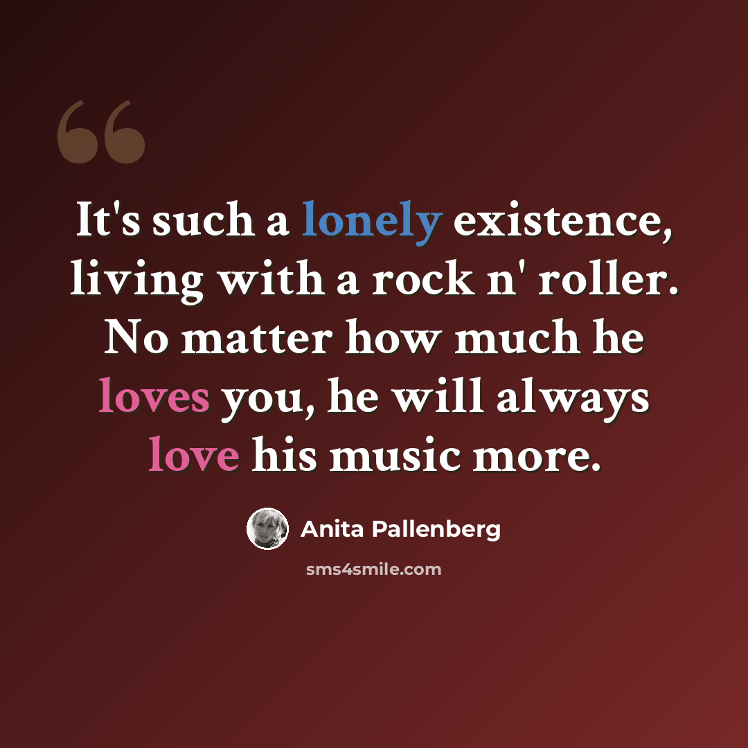 “It's such a lonely existence, living with a rock n' roller. No matter how much he loves you, he will always love his music more.” quote by Anita Pallenberg