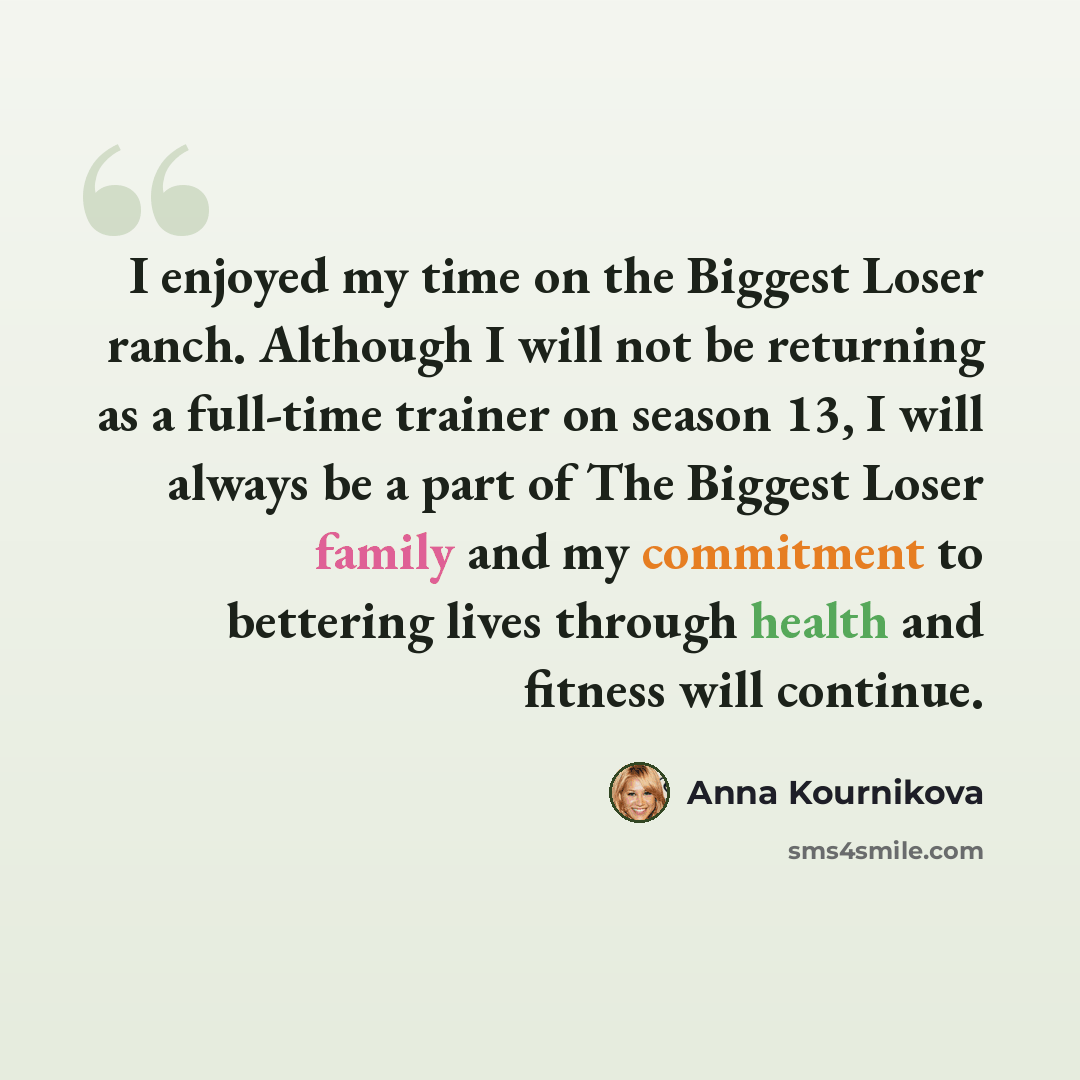 “I enjoyed my time on the Biggest Loser ranch. Although I will not be returning as a full-time trainer on season 13, I will always be a part of The Biggest Loser family and my commitment to bettering lives through health and fitness will continue.” quote by Anna Kournikova