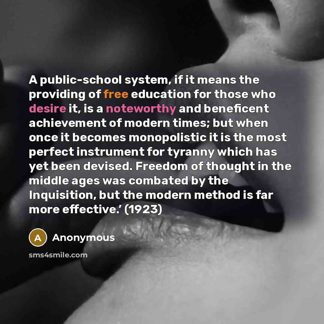 “A public-school system, if it means the providing of free education for those who desire it, is a noteworthy and beneficent achievement of modern times; but when once it becomes monopolistic it is the most perfect instrument for tyranny which has yet been devised. Freedom of thought in the middle…” quote by Anonymous