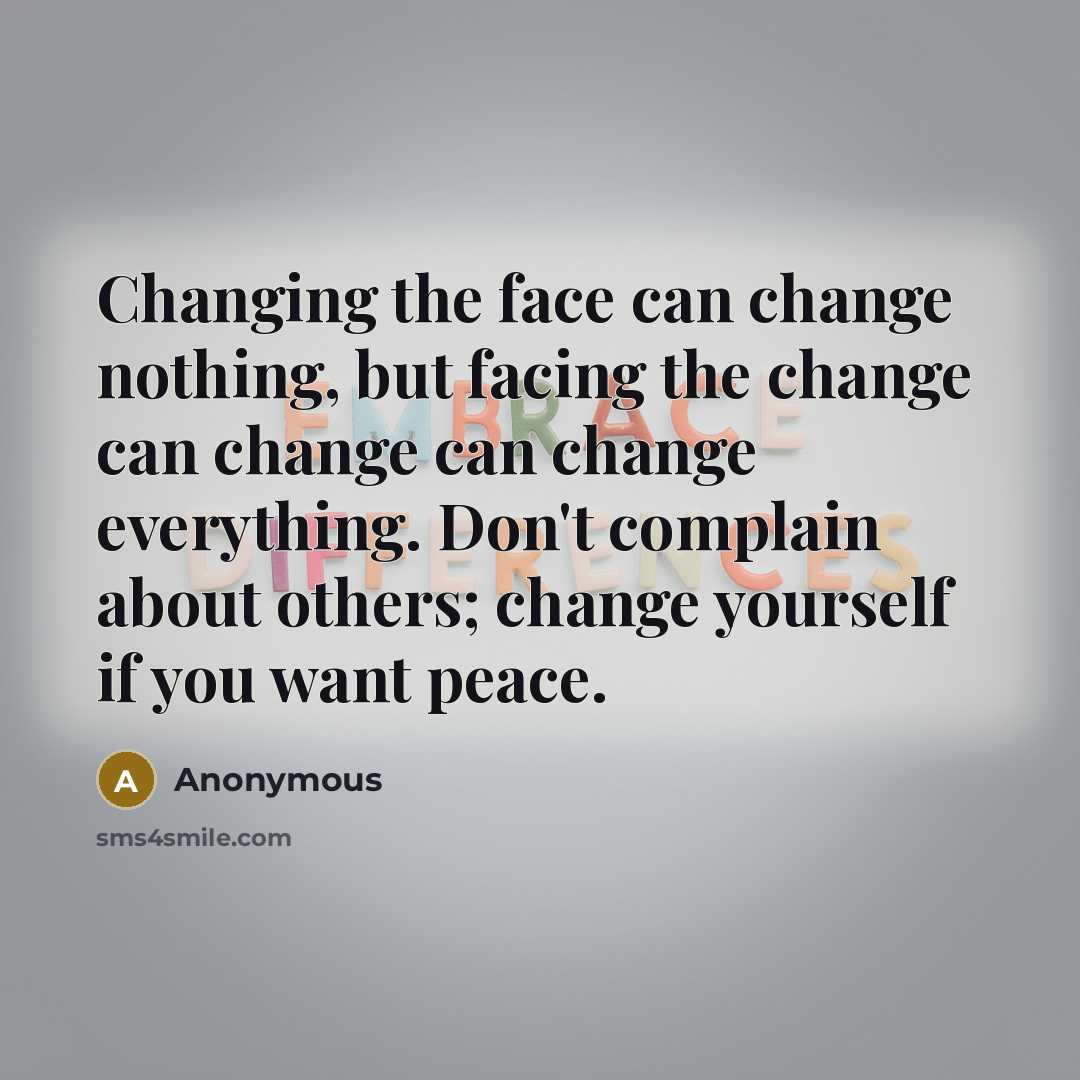 “Changing the face can change nothing, but facing the change can change can change everything. Don't complain about others; change yourself if you want peace.” quote by Anonymous