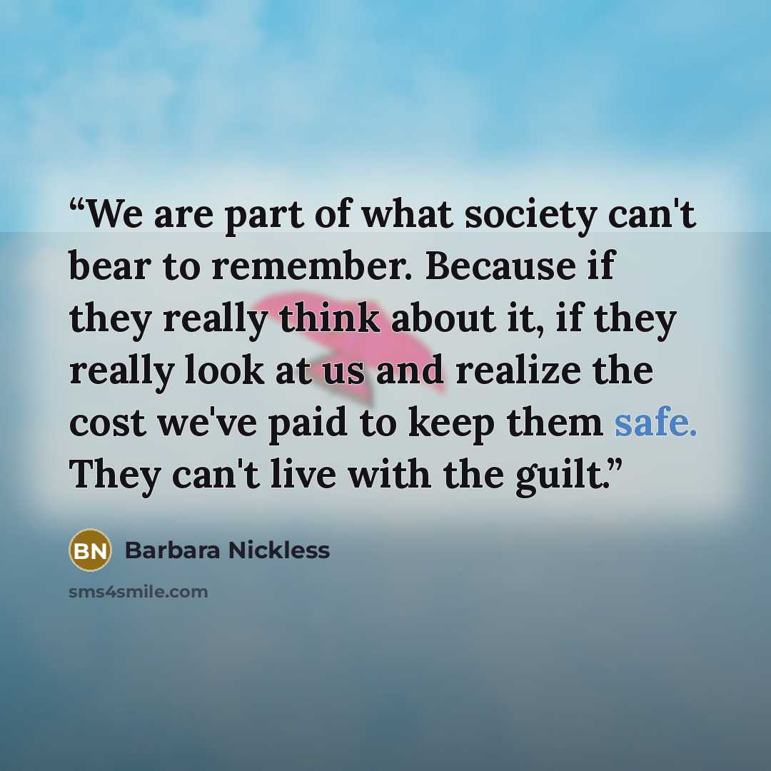 “We are part of what society can't bear to remember. Because if they really think about it, if they really look at us and realize the cost we've paid to keep them safe. They can't live with the guilt.” quote by Barbara Nickless