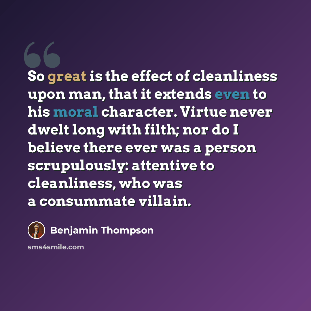 “So great is the effect of cleanliness upon man, that it extends even to his moral character. Virtue never dwelt long with filth; nor do I believe there ever was a person scrupulously: attentive to cleanliness, who was a consummate villain.” quote by Benjamin Thompson