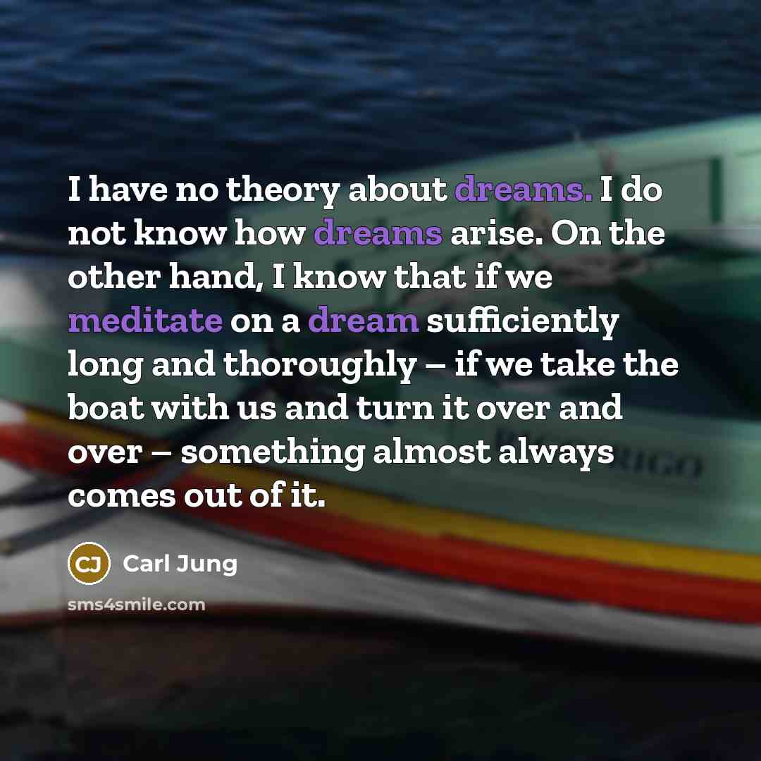 “I have no theory about dreams. I do not know how dreams arise. On the other hand, I know that if we meditate on a dream sufficiently long and thoroughly – if we take the boat with us and turn it over and over – something almost always comes out of it.” quote by Carl Jung