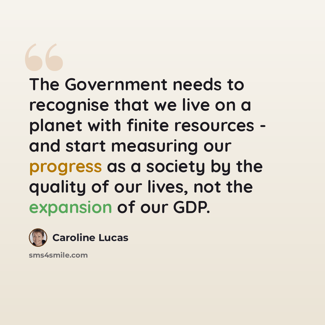 “The Government needs to recognise that we live on a planet with finite resources - and start measuring our progress as a society by the quality of our lives, not the expansion of our GDP.” quote by Caroline Lucas