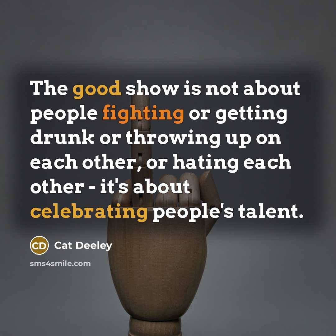 “The good show is not about people fighting or getting drunk or throwing up on each other, or hating each other - it's about celebrating people's talent.” quote by Cat Deeley