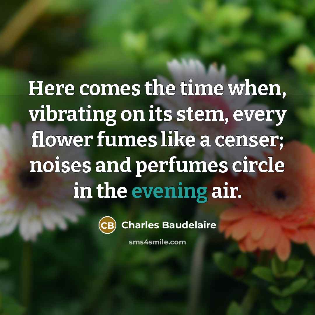 “Here comes the time when, vibrating on its stem, every flower fumes like a censer; noises and perfumes circle in the evening air.” quote by Charles Baudelaire