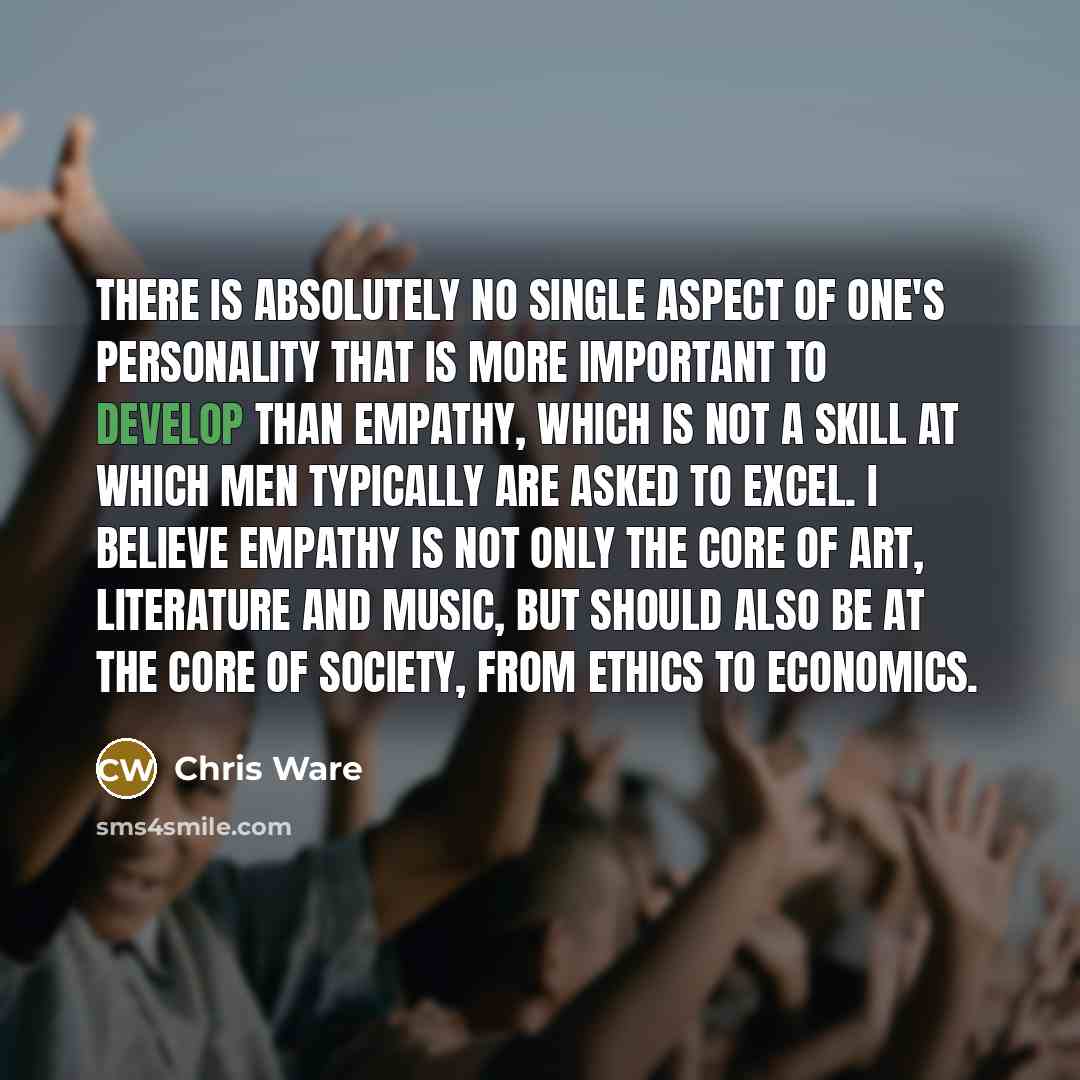 “There is absolutely no single aspect of one's personality that is more important to develop than empathy, which is not a skill at which men typically are asked to excel. I believe empathy is not only the core of art, literature and music, but should also be at the core of society, from ethics to…” quote by Chris Ware
