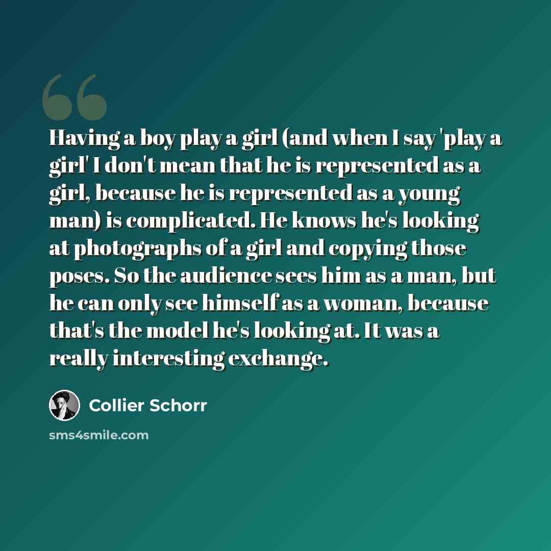“Having a boy play a girl (and when I say 'play a girl' I don't mean that he is represented as a girl, because he is represented as a young man) is complicated. He knows he's looking at photographs of a girl and copying those poses. So the audience sees him as a man, but he can only see himself as…” quote by Collier Schorr