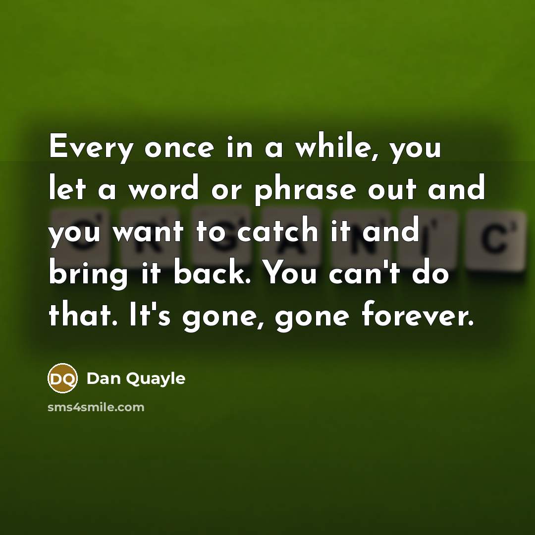 “Every once in a while, you let a word or phrase out and you want to catch it and bring it back. You can't do that. It's gone, gone forever.” quote by Dan Quayle
