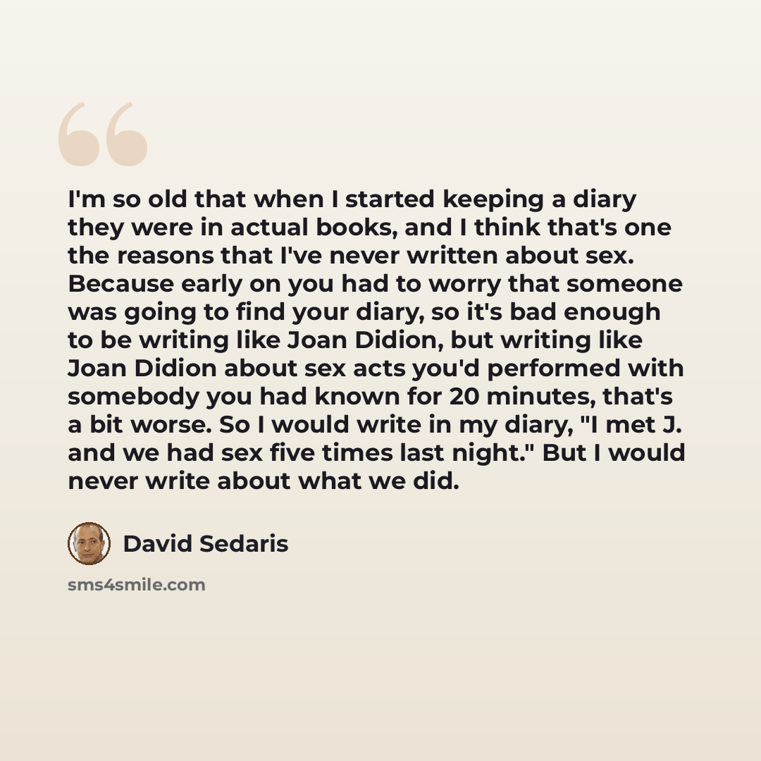 “I'm so old that when I started keeping a diary they were in actual books, and I think that's one the reasons that I've never written about sex. Because early on you had to worry that someone was going to find your diary, so it's bad enough to be writing like Joan Didion, but writing like Joan…” quote by David Sedaris