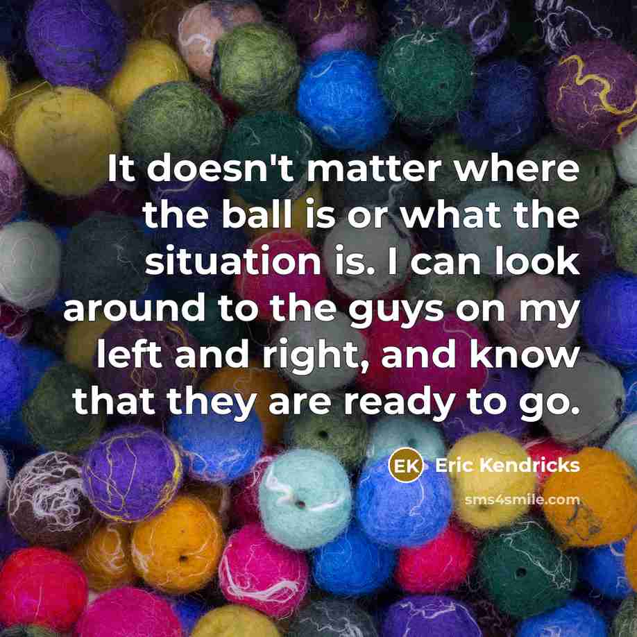 “It doesn't matter where the ball is or what the situation is. I can look around to the guys on my left and right, and know that they are ready to go.” quote by Eric Kendricks