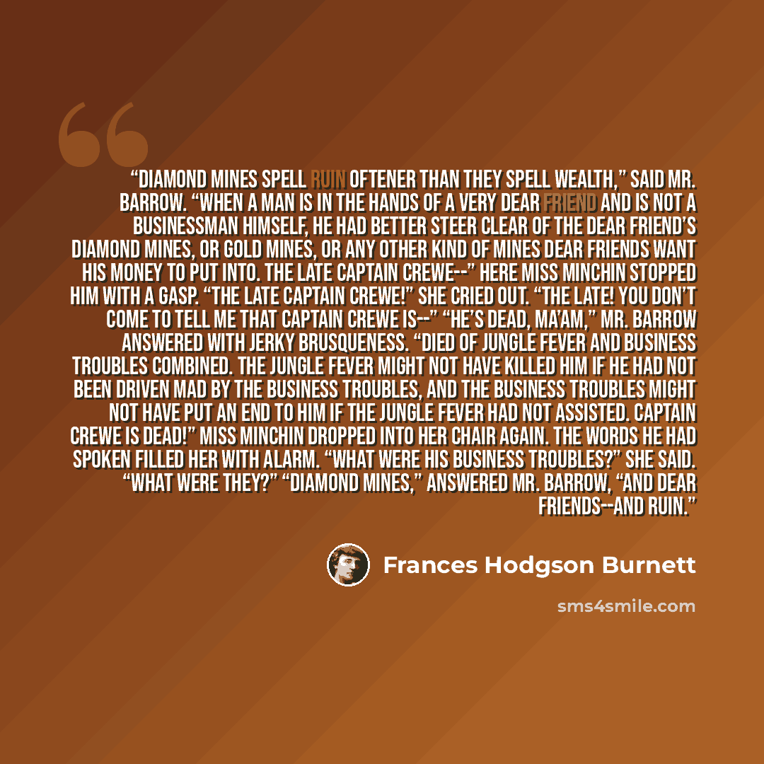 “Diamond mines spell ruin oftener than they spell wealth,” said Mr. Barrow. “When a man is in the hands of a very dear friend and is not a businessman himself, he had better steer clear of the dear friend’s diamond mines, or gold mines, or any other kind of mines dear friends want his money to put…” quote by Frances Hodgson Burnett