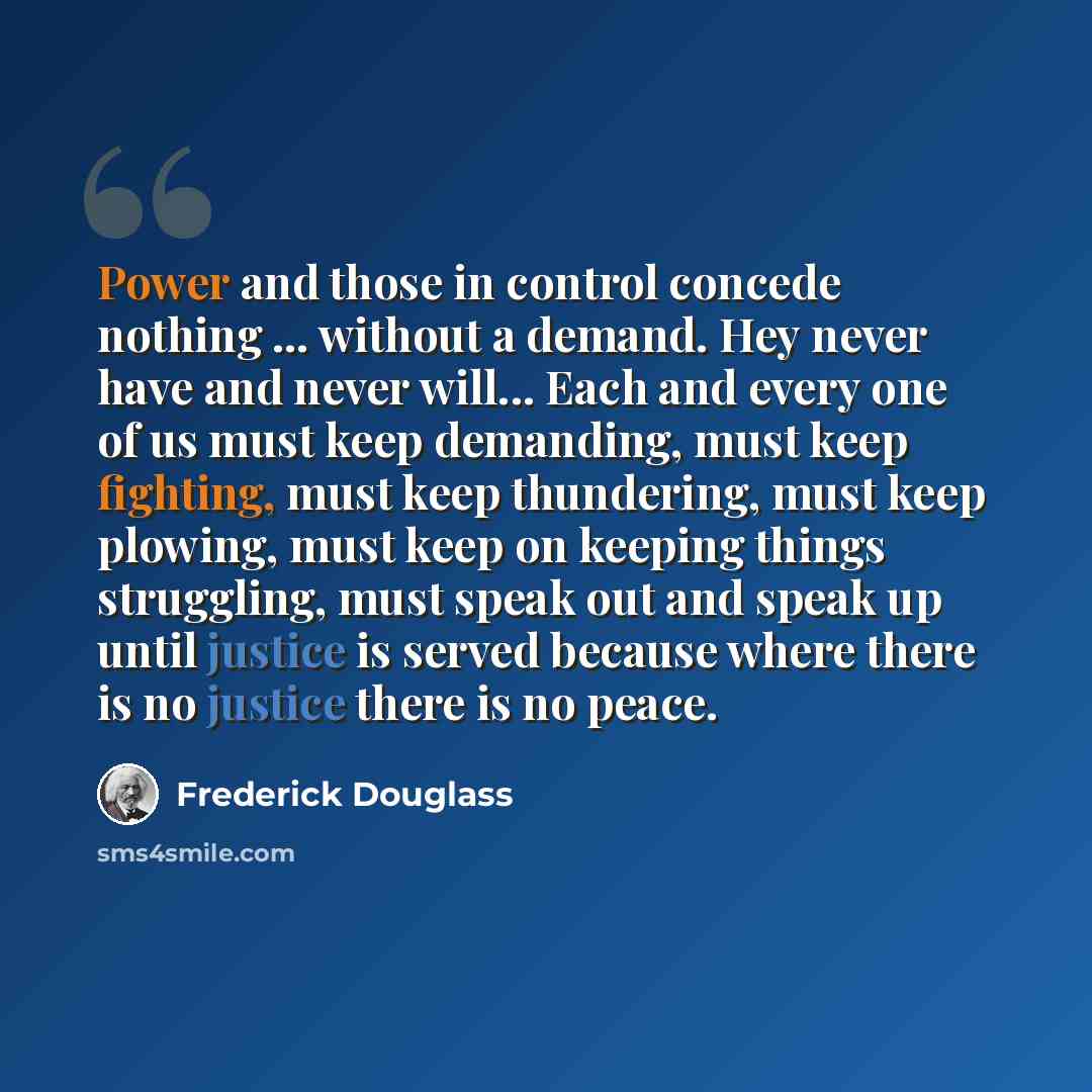 “Power and those in control concede nothing ... without a demand. Hey never have and never will... Each and every one of us must keep demanding, must keep fighting, must keep thundering, must keep plowing, must keep on keeping things struggling, must speak out and speak up until justice is served…” quote by Frederick Douglass