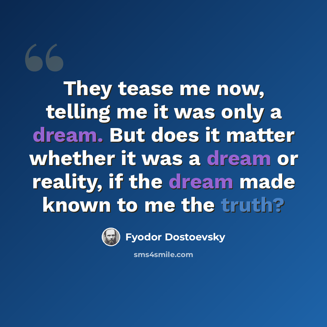 “They tease me now, telling me it was only a dream. But does it matter whether it was a dream or reality, if the dream made known to me the truth?” quote by Fyodor Dostoevsky