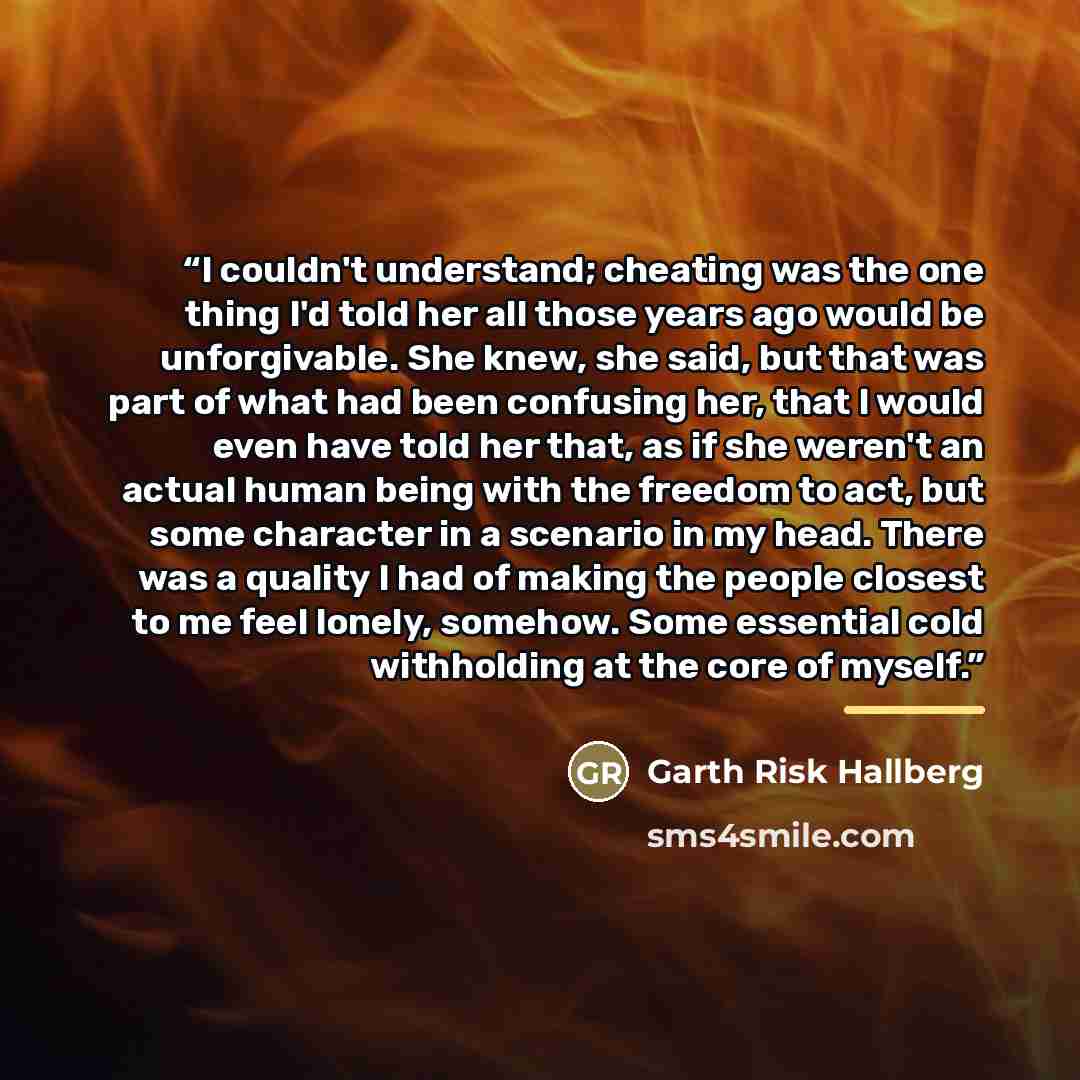 “I couldn't understand; cheating was the one thing I'd told her all those years ago would be unforgivable. She knew, she said, but that was part of what had been confusing her, that I would even have told her that, as if she weren't an actual human being with the freedom to act, but some character…” quote by Garth Risk Hallberg