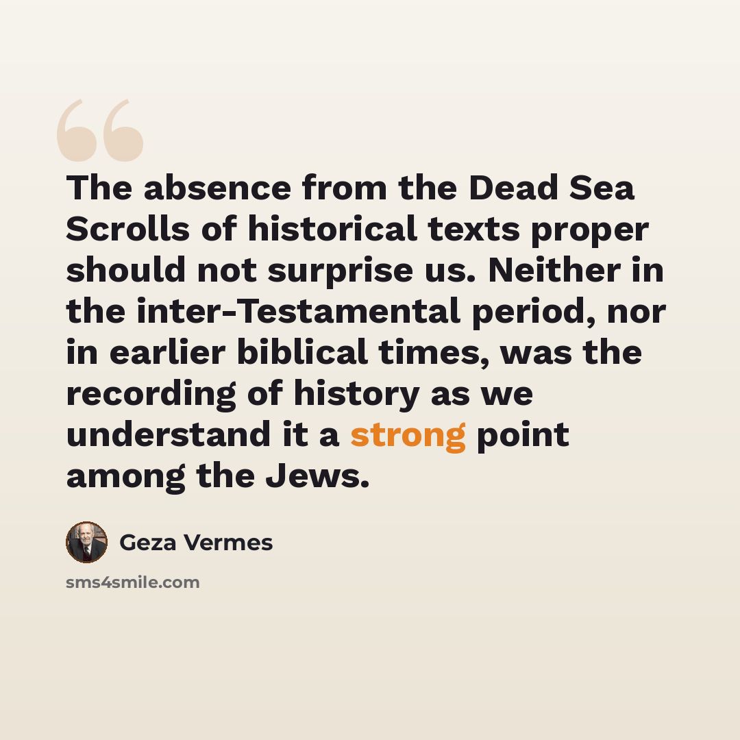 “The absence from the Dead Sea Scrolls of historical texts proper should not surprise us. Neither in the inter-Testamental period, nor in earlier biblical times, was the recording of history as we understand it a strong point among the Jews.” quote by Geza Vermes