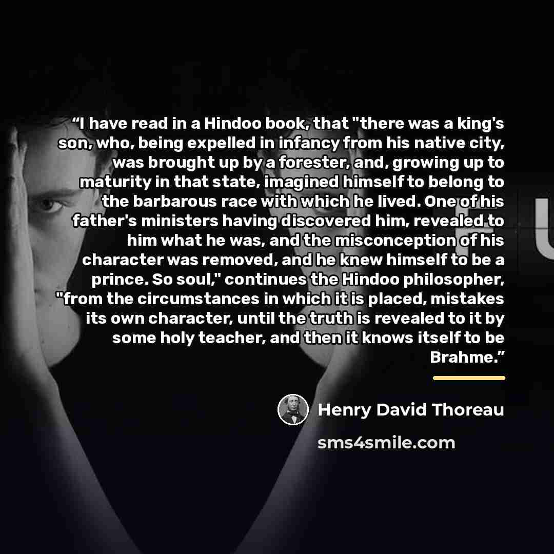“I have read in a Hindoo book, that "there was a king's son, who, being expelled in infancy from his native city, was brought up by a forester, and, growing up to maturity in that state, imagined himself to belong to the barbarous race with which he lived. One of his father's ministers having…” quote by Henry David Thoreau
