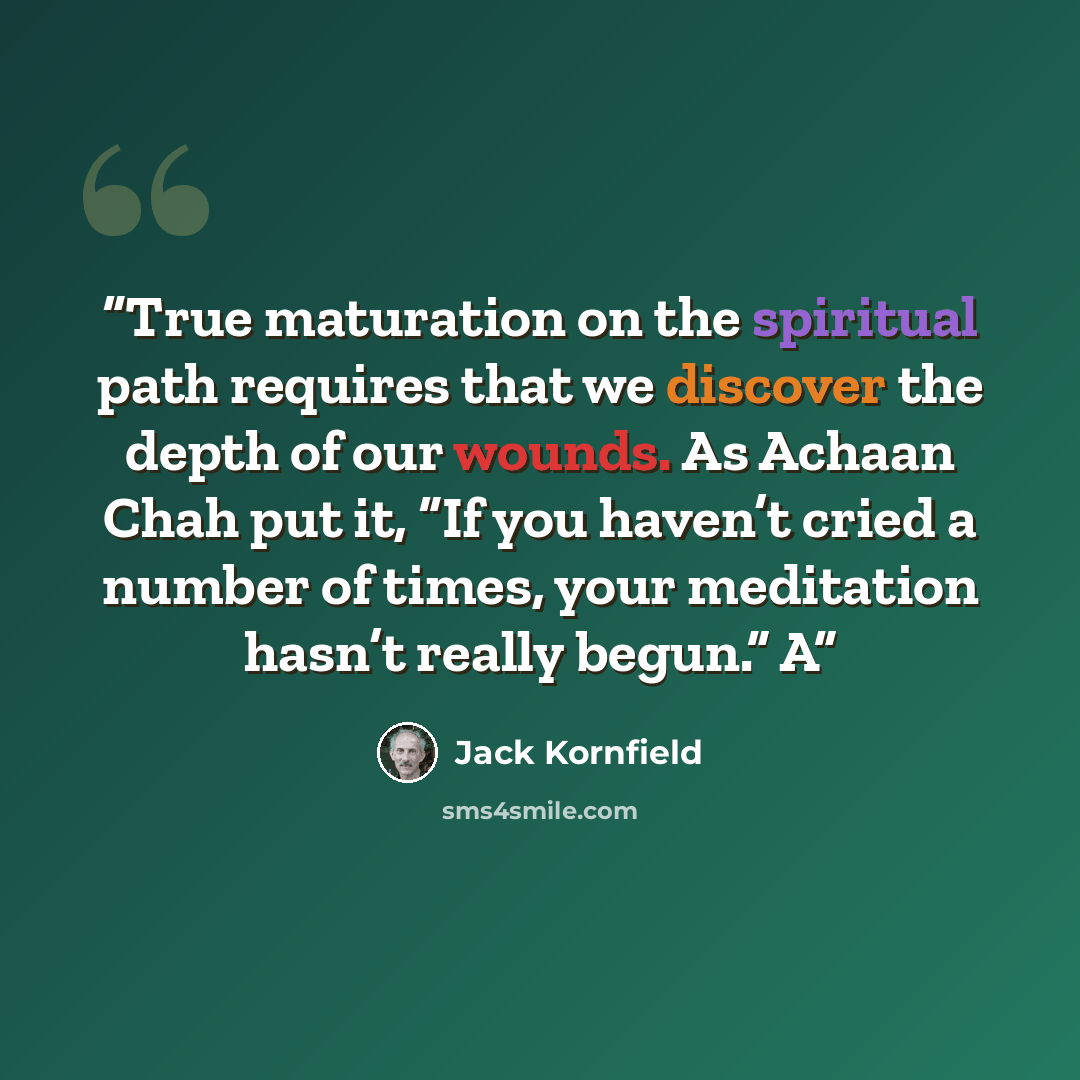 “True maturation on the spiritual path requires that we discover the depth of our wounds. As Achaan Chah put it, “If you haven’t cried a number of times, your meditation hasn’t really begun.” A” quote by Jack Kornfield