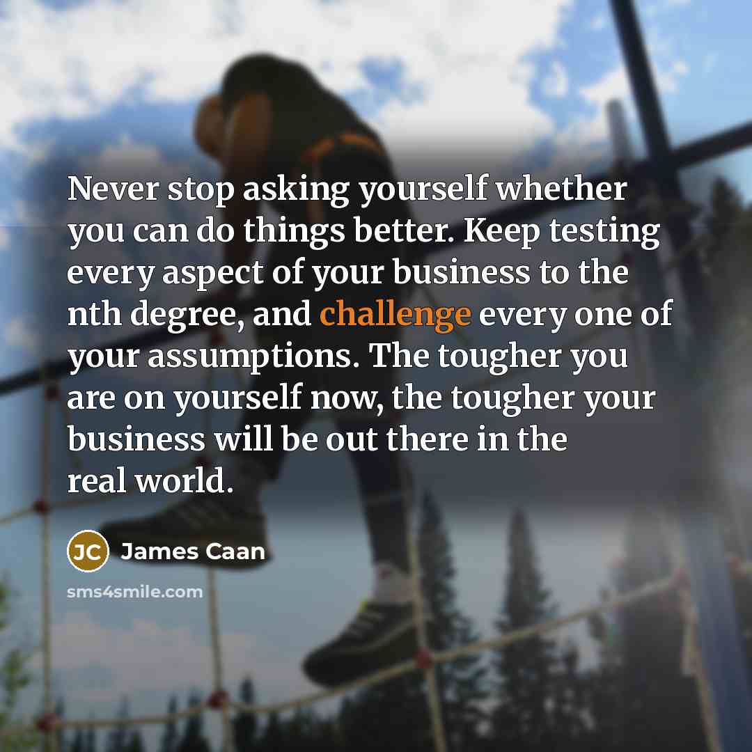 “Never stop asking yourself whether you can do things better. Keep testing every aspect of your business to the nth degree, and challenge every one of your assumptions. The tougher you are on yourself now, the tougher your business will be out there in the real world.” quote by James Caan