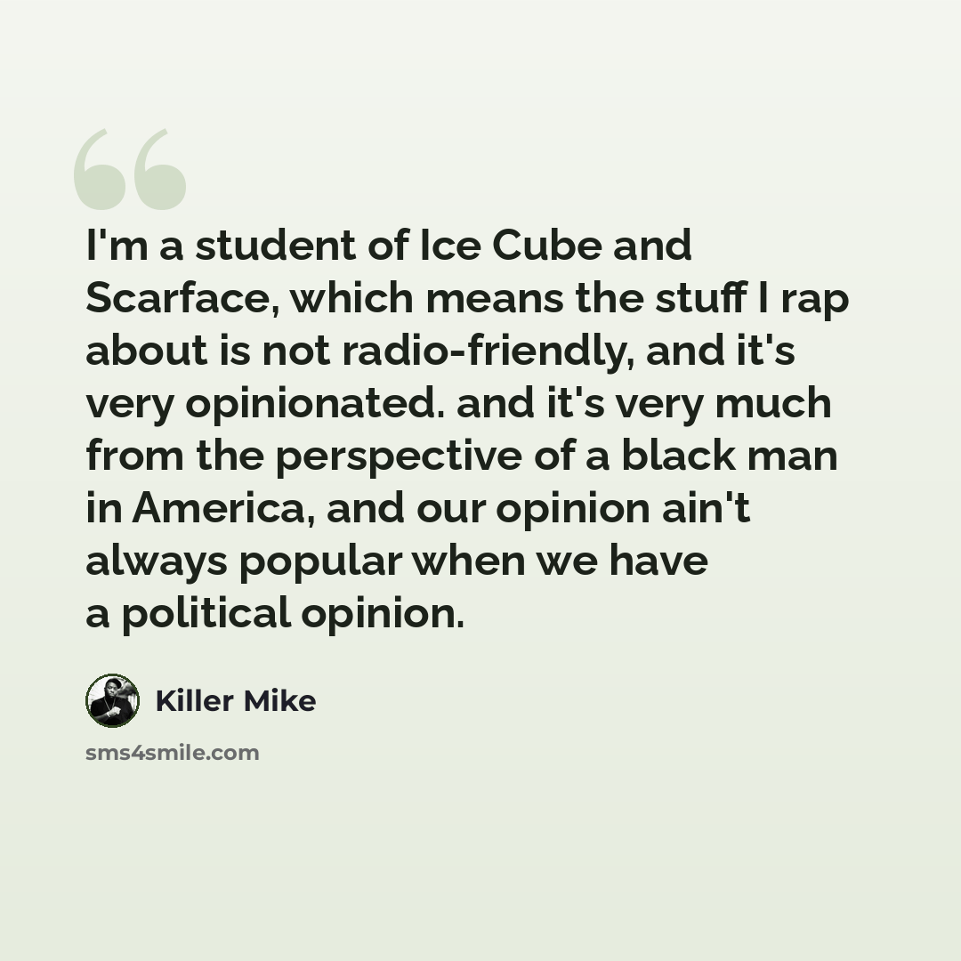 “I'm a student of Ice Cube and Scarface, which means the stuff I rap about is not radio-friendly, and it's very opinionated. and it's very much from the perspective of a black man in America, and our opinion ain't always popular when we have a political opinion.” quote by Killer Mike
