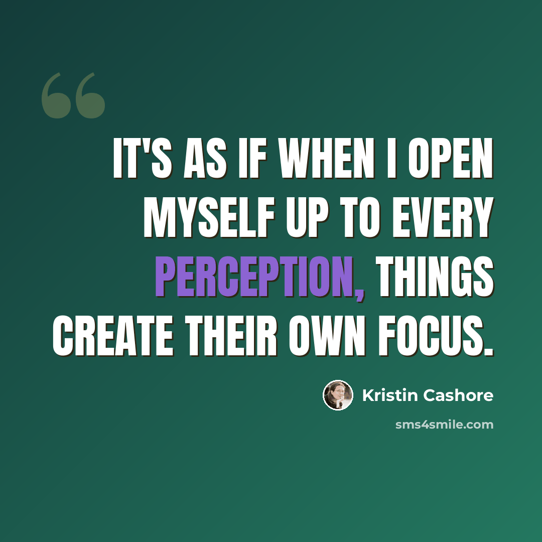 “It's as if when I open myself up to every perception, things create their own focus.” quote by Kristin Cashore