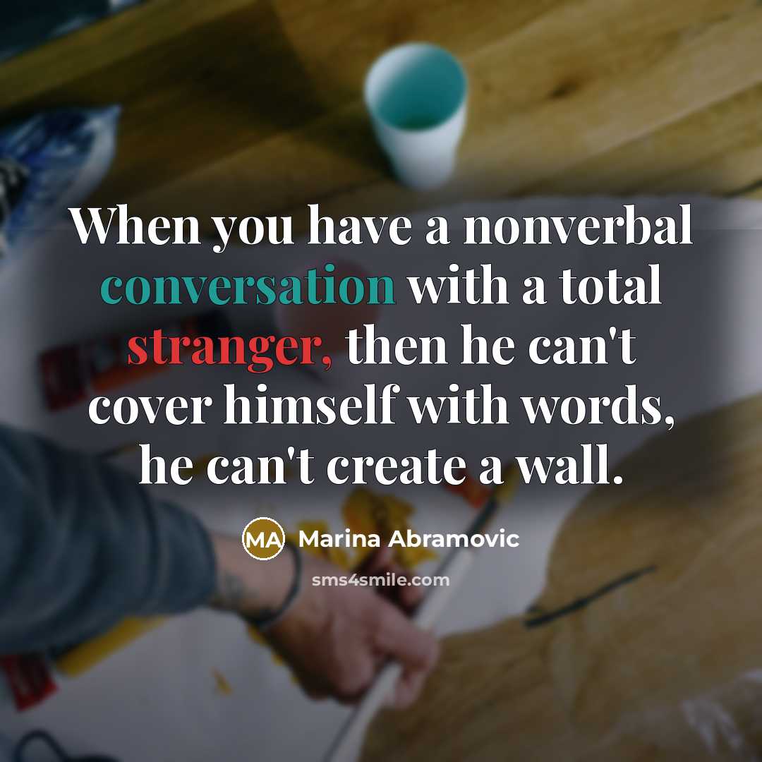 “When you have a nonverbal conversation with a total stranger, then he can't cover himself with words, he can't create a wall.” quote by Marina Abramovic