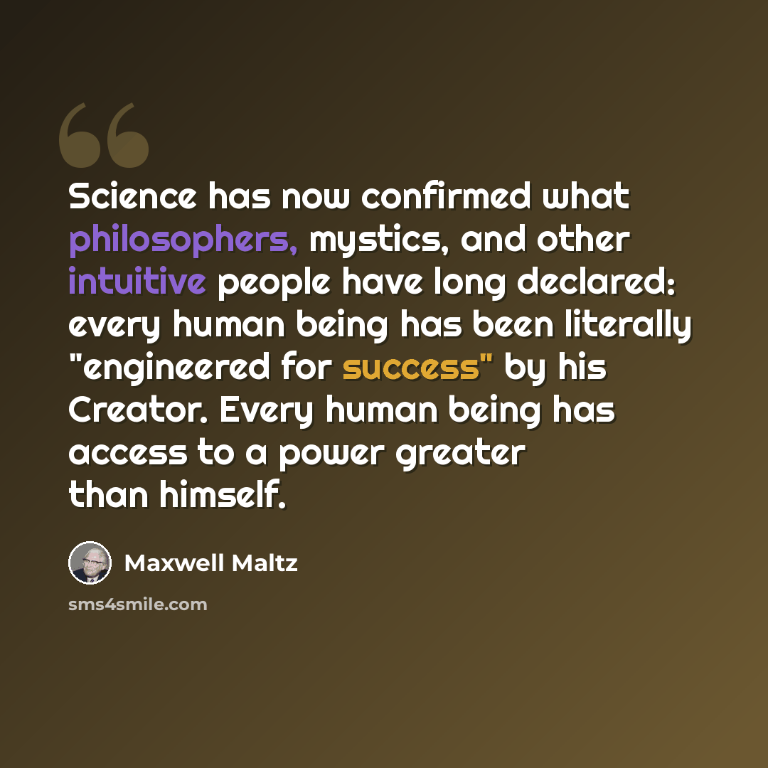 “Science has now confirmed what philosophers, mystics, and other intuitive people have long declared: every human being has been literally "engineered for success" by his Creator. Every human being has access to a power greater than himself.” quote by Maxwell Maltz