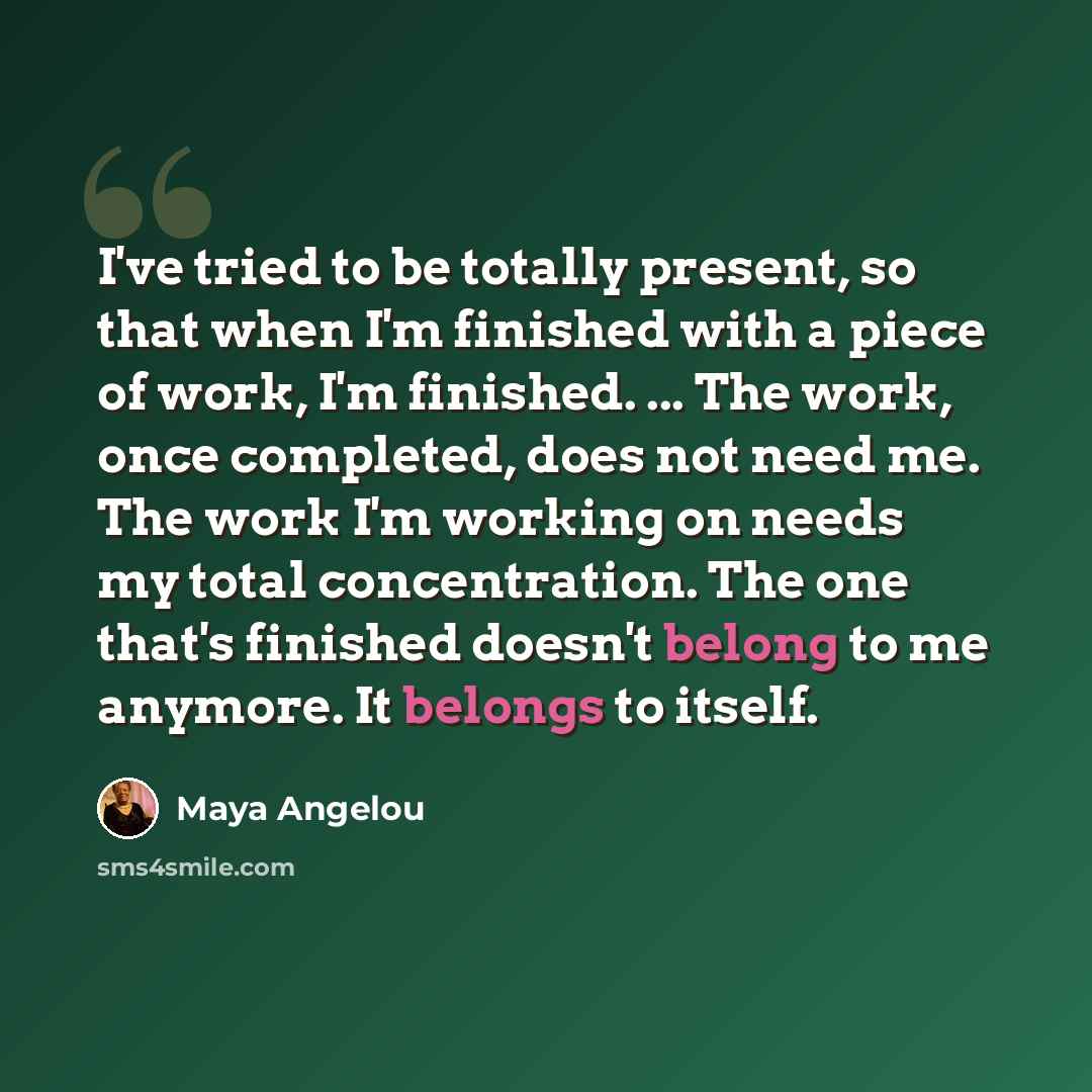 “I've tried to be totally present, so that when I'm finished with a piece of work, I'm finished. ... The work, once completed, does not need me. The work I'm working on needs my total concentration. The one that's finished doesn't belong to me anymore. It belongs to itself.” quote by Maya Angelou