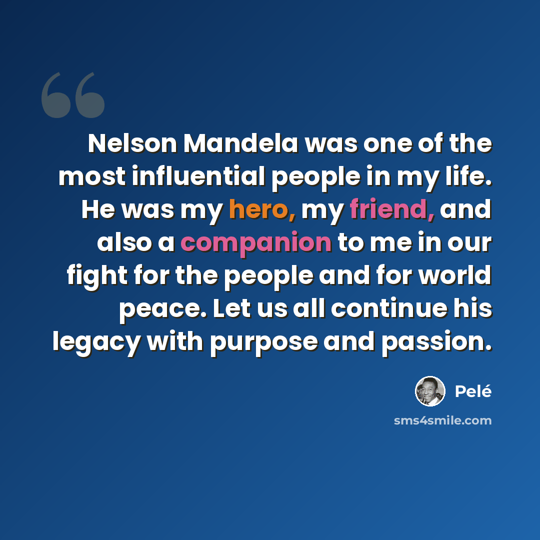 “Nelson Mandela was one of the most influential people in my life. He was my hero, my friend, and also a companion to me in our fight for the people and for world peace. Let us all continue his legacy with purpose and passion.” quote by Pele