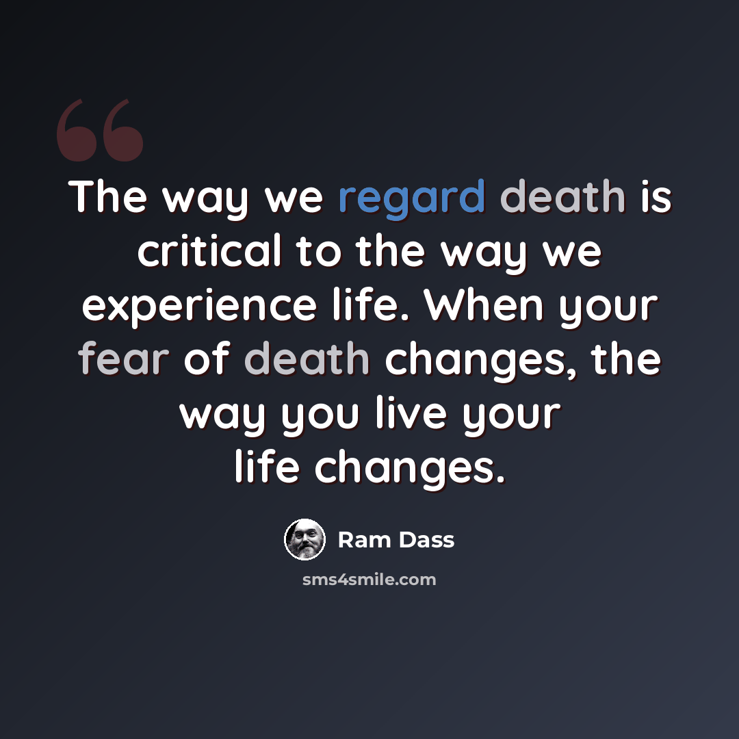“The way we regard death is critical to the way we experience life. When your fear of death changes, the way you live your life changes.” quote by Ram Dass