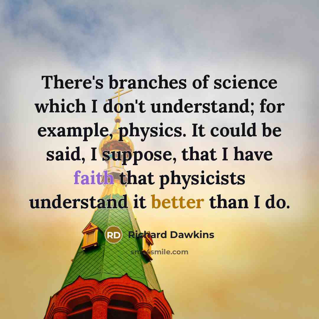 “There's branches of science which I don't understand; for example, physics. It could be said, I suppose, that I have faith that physicists understand it better than I do.” quote by Richard Dawkins
