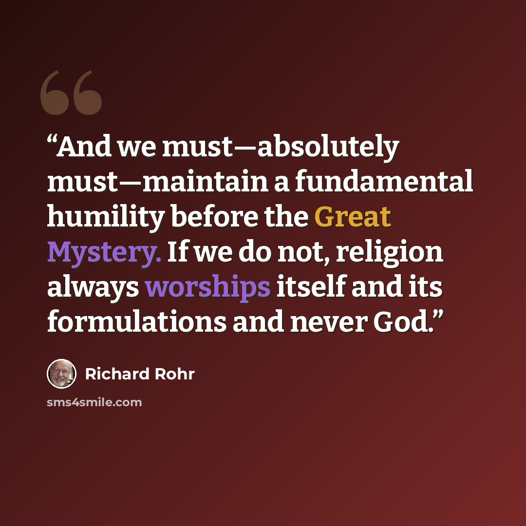 “And we must—absolutely must—maintain a fundamental humility before the Great Mystery. If we do not, religion always worships itself and its formulations and never God.” quote by Richard Rohr