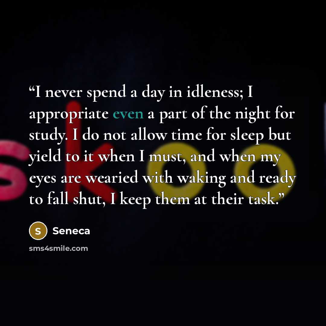 “I never spend a day in idleness; I appropriate even a part of the night for study. I do not allow time for sleep but yield to it when I must, and when my eyes are wearied with waking and ready to fall shut, I keep them at their task.” quote by Seneca