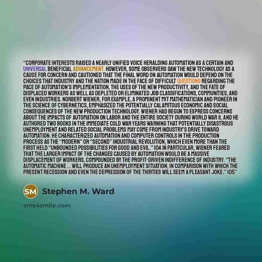 “Corporate interests raised a nearly unified voice heralding automation as a certain and universal beneficial advancement. However, some observers saw the new technology as a cause for concern and cautioned that the final word on automation would depend on the choices that industry and the nation…” quote by Stephen M. Ward