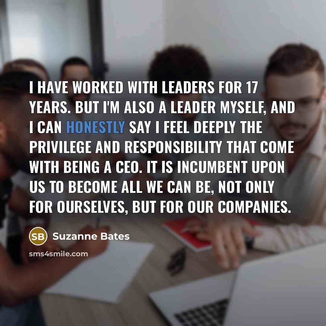 “I have worked with leaders for 17 years. But I'm also a leader myself, and I can honestly say I feel deeply the privilege and responsibility that come with being a CEO. It is incumbent upon us to become all we can be, not only for ourselves, but for our companies.” quote by Suzanne Bates