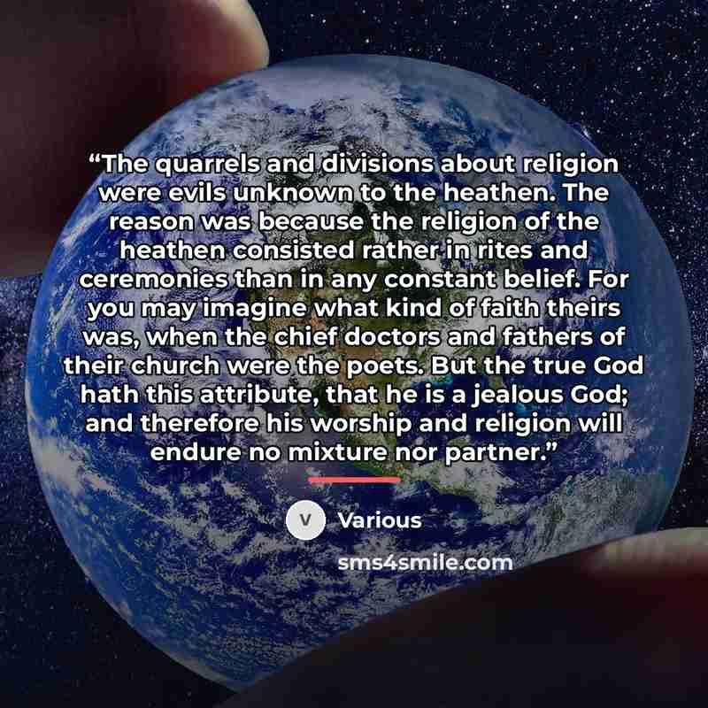 “The quarrels and divisions about religion were evils unknown to the heathen. The reason was because the religion of the heathen consisted rather in rites and ceremonies than in any constant belief. For you may imagine what kind of faith theirs was, when the chief doctors and fathers of their…” quote by Various