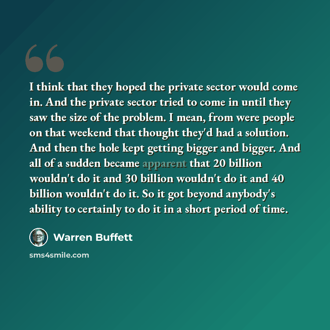 “I think that they hoped the private sector would come in. And the private sector tried to come in until they saw the size of the problem. I mean, from were people on that weekend that thought they'd had a solution. And then the hole kept getting bigger and bigger. And all of a sudden became…” quote by Warren Buffett