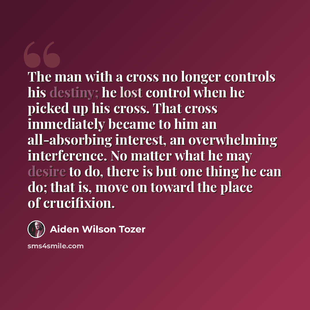 “The man with a cross no longer controls his destiny; he lost control when he picked up his cross. That cross immediately became to him an all-absorbing interest, an overwhelming interference. No matter what he may desire to do, there is but one thing he can do; that is, move on toward the place of…” quote by Aiden Wilson Tozer