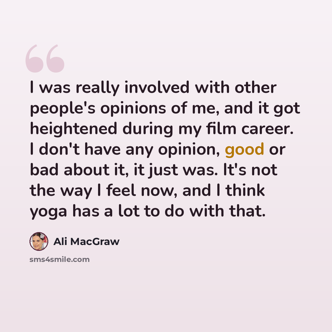 “I was really involved with other people's opinions of me, and it got heightened during my film career. I don't have any opinion, good or bad about it, it just was. It's not the way I feel now, and I think yoga has a lot to do with that.” quote by Ali MacGraw