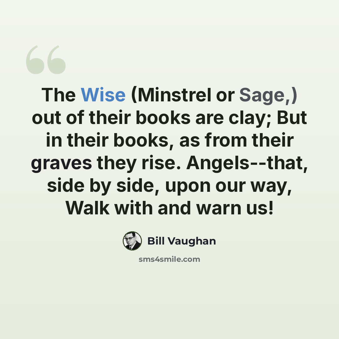 “The Wise (Minstrel or Sage,) out of their books are clay; But in their books, as from their graves they rise. Angels--that, side by side, upon our way, Walk with and warn us!” quote by Bill Vaughan