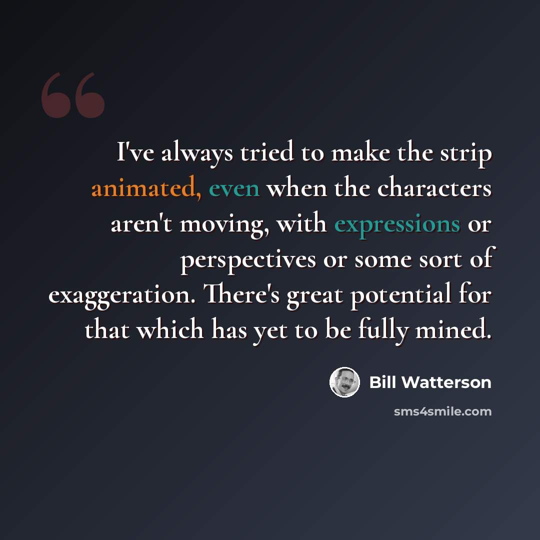 “I've always tried to make the strip animated, even when the characters aren't moving, with expressions or perspectives or some sort of exaggeration. There's great potential for that which has yet to be fully mined.” quote by Bill Watterson