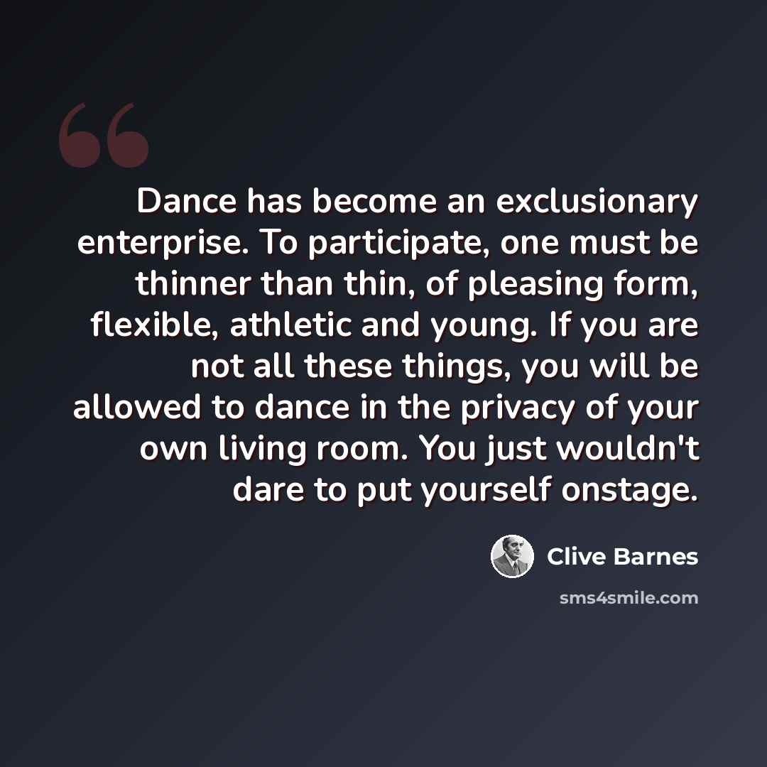 “Dance has become an exclusionary enterprise. To participate, one must be thinner than thin, of pleasing form, flexible, athletic and young. If you are not all these things, you will be allowed to dance in the privacy of your own living room. You just wouldn't dare to put yourself onstage.” quote by Clive Barnes
