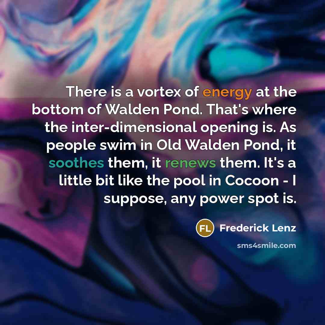 “There is a vortex of energy at the bottom of Walden Pond. That's where the inter-dimensional opening is. As people swim in Old Walden Pond, it soothes them, it renews them. It's a little bit like the pool in Cocoon - I suppose, any power spot is.” quote by Frederick Lenz