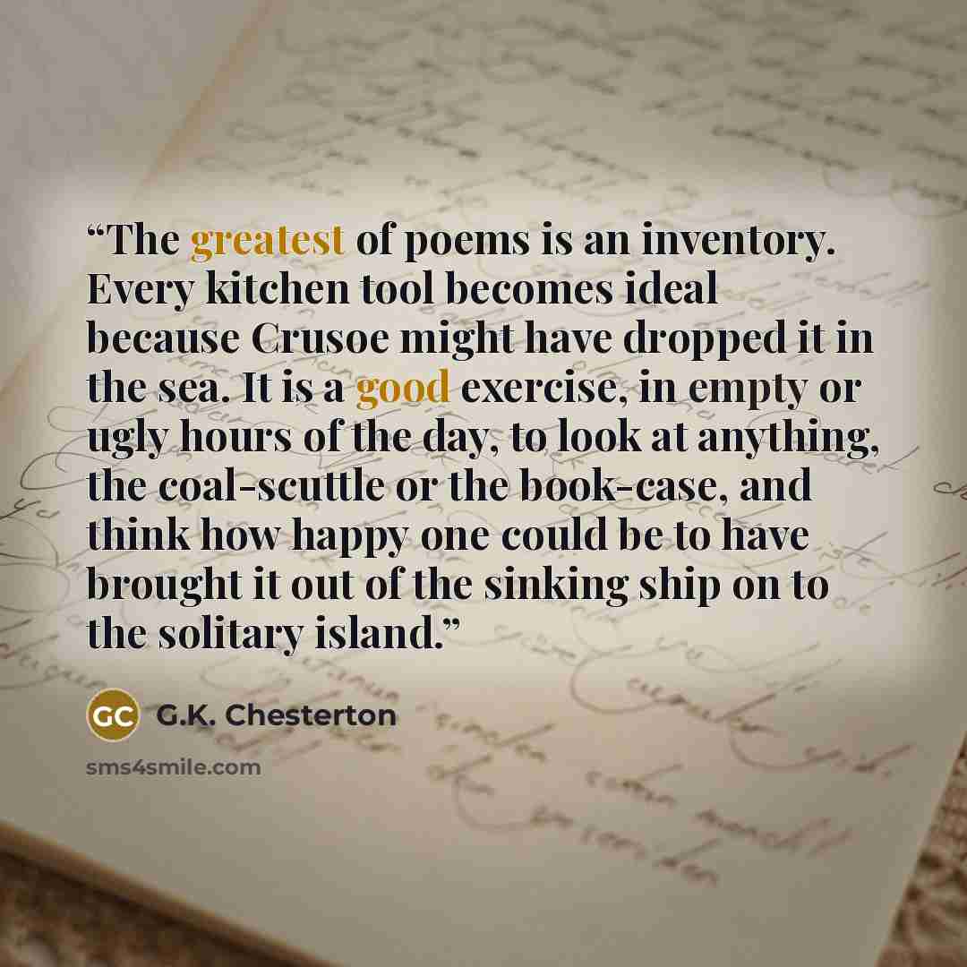 “The greatest of poems is an inventory. Every kitchen tool becomes ideal because Crusoe might have dropped it in the sea. It is a good exercise, in empty or ugly hours of the day, to look at anything, the coal-scuttle or the book-case, and think how happy one could be to have brought it out of the…” quote by G.K. Chesterton
