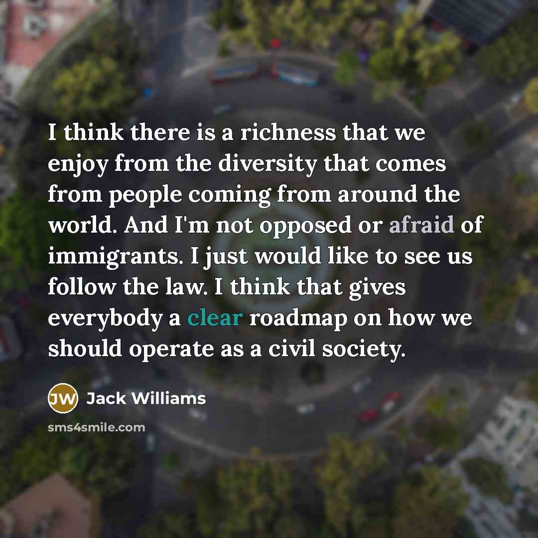 “I think there is a richness that we enjoy from the diversity that comes from people coming from around the world. And I'm not opposed or afraid of immigrants. I just would like to see us follow the law. I think that gives everybody a clear roadmap on how we should operate as a civil society.” quote by Jack Williams