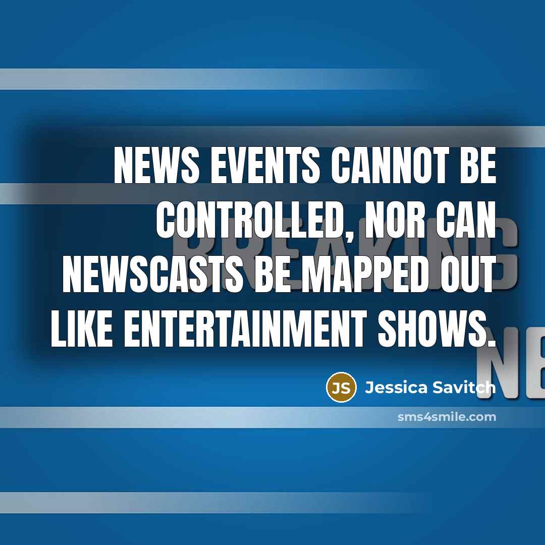 “News events cannot be controlled, nor can newscasts be mapped out like entertainment shows.” quote by Jessica Savitch