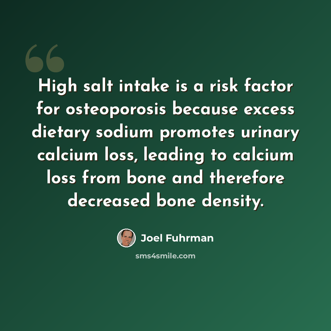 “High salt intake is a risk factor for osteoporosis because excess dietary sodium promotes urinary calcium loss, leading to calcium loss from bone and therefore decreased bone density.” quote by Joel Fuhrman